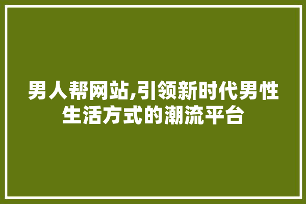 男人帮网站,引领新时代男性生活方式的潮流平台