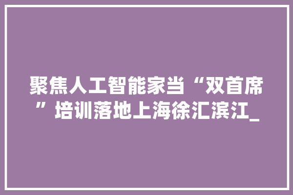 聚焦人工智能家当“双首席”培训落地上海徐汇滨江_质量_首席 绘影字幕
