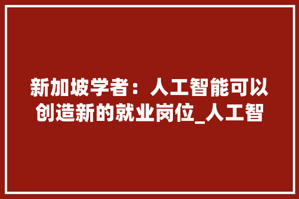 新加坡学者：人工智能可以创造新的就业岗位_人工智能_中国 AI简讯