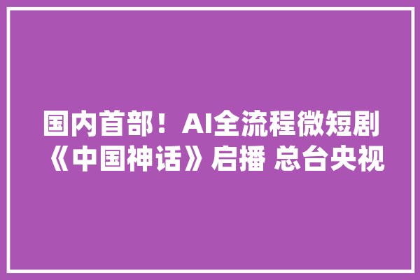 国内首部！AI全流程微短剧《中国神话》启播 总台央视频AI频道上线_总台_短剧