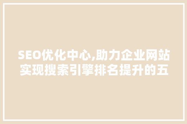 SEO优化中心,助力企业网站实现搜索引擎排名提升的五大步骤 智能问答