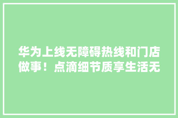 华为上线无障碍热线和门店做事！点滴细节质享生活无障碍_无障碍_华为