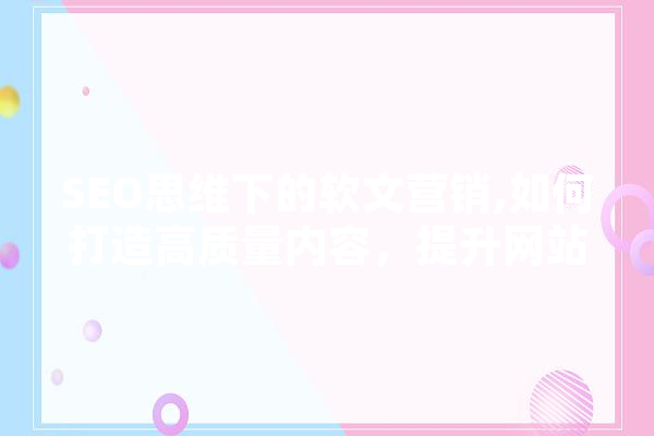 SEO思维下的软文营销,如何打造高质量内容，提升网站排名 AI简讯