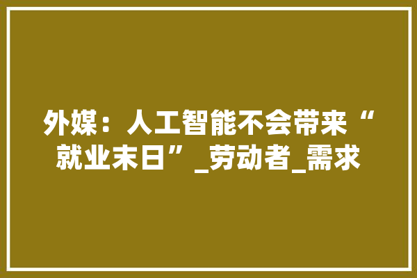 外媒：人工智能不会带来“就业末日”_劳动者_需求 云服务