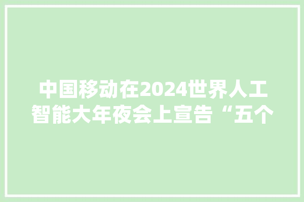 中国移动在2024世界人工智能大年夜会上宣告“五个100”人工智能生态计划_中国移动_人工智能