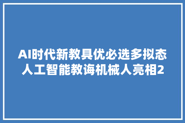 AI时代新教具优必选多拟态人工智能教诲机械人亮相2023深圳学生创客节_人工智能_机械人 绘影字幕