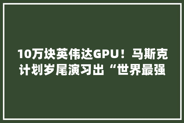 10万块英伟达GPU！马斯克计划岁尾演习出“世界最强AI”_英伟_集群