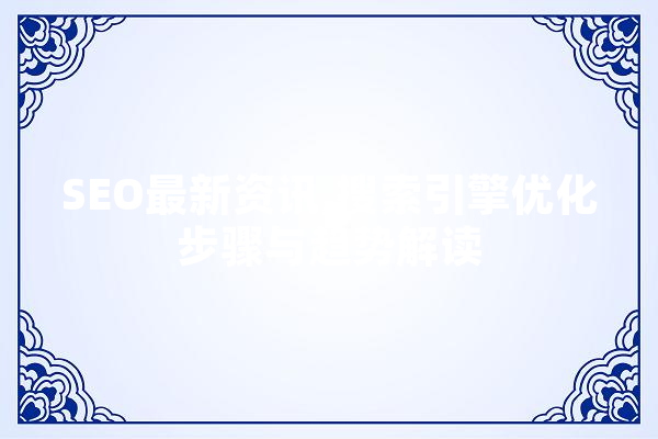 SEO最新资讯,搜索引擎优化步骤与趋势解读 AI快讯