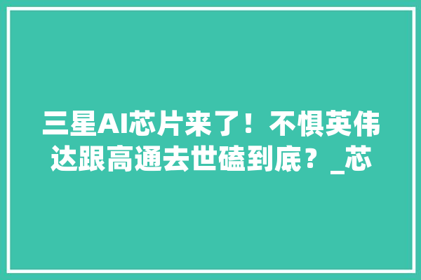 三星AI芯片来了！不惧英伟达跟高通去世磕到底？_芯片_英伟 AI简讯