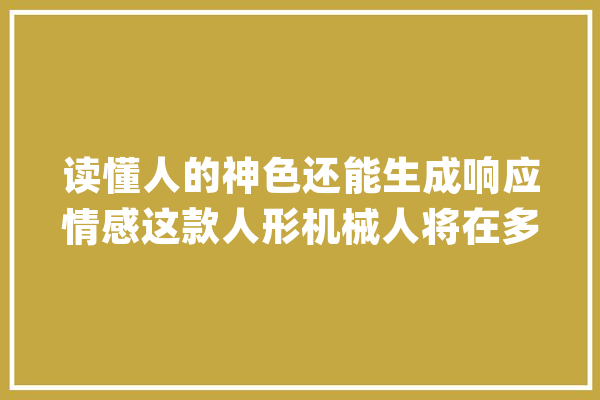 读懂人的神色还能生成响应情感这款人形机械人将在多地测试_机械人_光华 智能助手