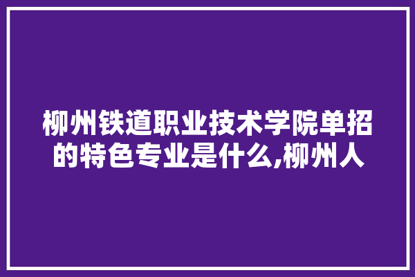 柳州铁道职业技术学院单招的特色专业是什么,柳州人工智能职业学院