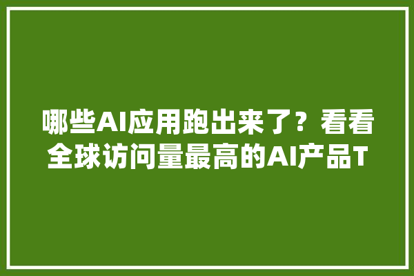 哪些AI应用跑出来了？看看全球访问量最高的AI产品Top 50！_流量_产物 计算机