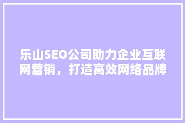 乐山SEO公司助力企业互联网营销，打造高效网络品牌形象 科技快讯