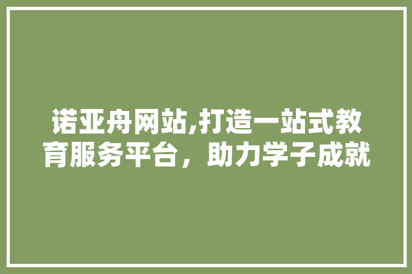 诺亚舟网站,打造一站式教育服务平台，助力学子成就未来 AI简讯