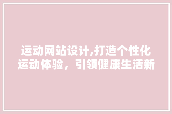 运动网站设计,打造个性化运动体验，引领健康生活新潮流 智能写作