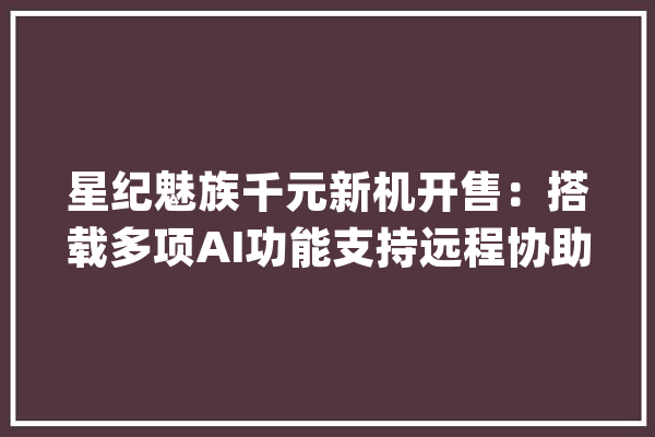 星纪魅族千元新机开售：搭载多项AI功能支持远程协助长辈设置手机_终端_皓月 AI简讯