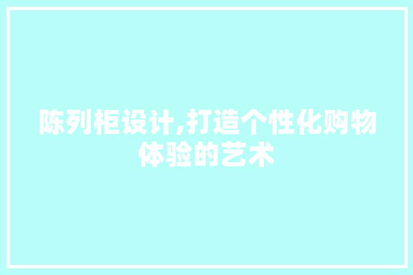 陈列柜设计,打造个性化购物体验的艺术 文字写作