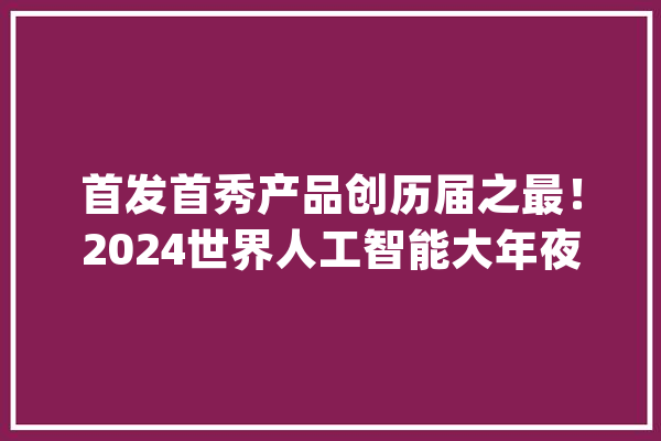 首发首秀产品创历届之最！2024世界人工智能大年夜会在沪开幕_人工智能_年夜会