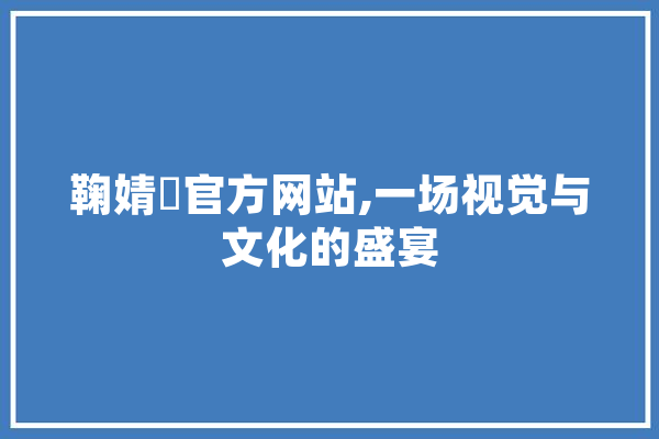 鞠婧祎官方网站,一场视觉与文化的盛宴