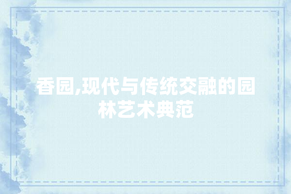 香园,现代与传统交融的园林艺术典范 文字写作