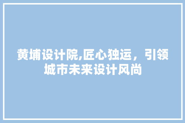 黄埔设计院,匠心独运，引领城市未来设计风尚
