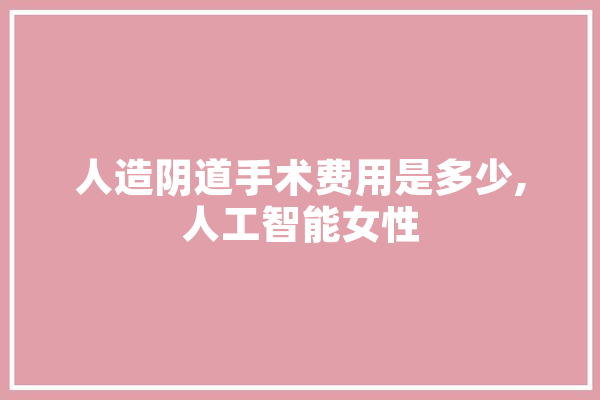人造阴道手术费用是多少,人工智能女性