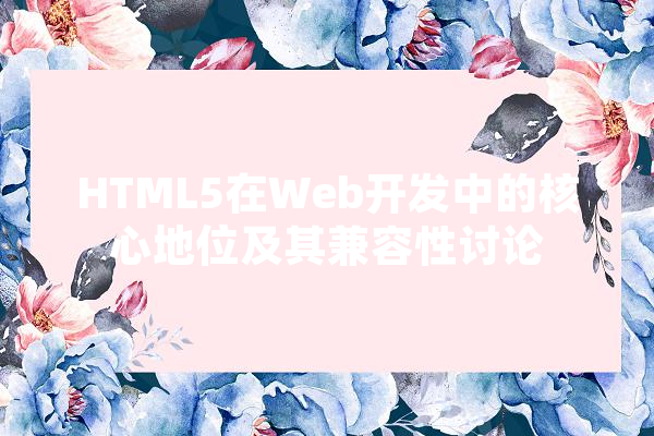 HTML5在Web开发中的核心地位及其兼容性讨论