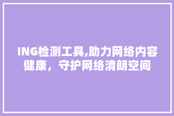 ING检测工具,助力网络内容健康，守护网络清朗空间 科技快讯
