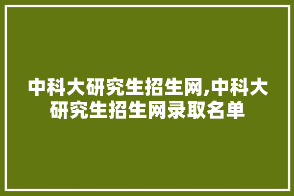 中科大研究生招生网,中科大研究生招生网录取名单 AI简讯