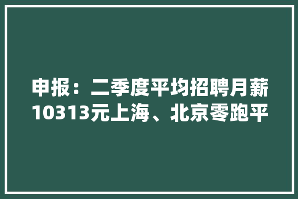 申报：二季度平均招聘月薪10313元上海、北京零跑平均招聘月薪超1.3万人工智能行业以平均月薪13594元高居首位_薪酬_万元