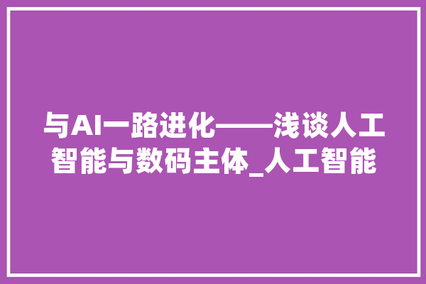 与AI一路进化——浅谈人工智能与数码主体_人工智能_人类