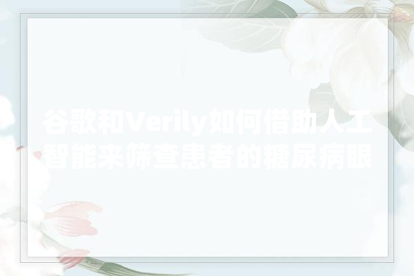 谷歌和Verily如何借助人工智能来筛查患者的糖尿病眼病,人工ar智能