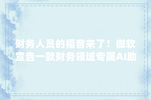 财务人员的福音来了！微软宣告一款财务领域专属AI助手_微软_财政