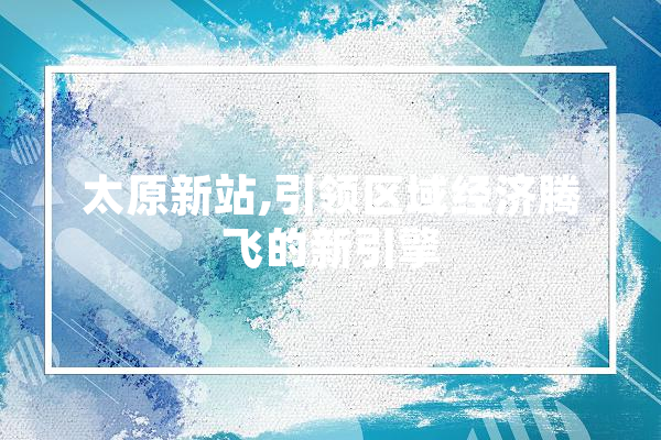 太原新站,引领区域经济腾飞的新引擎