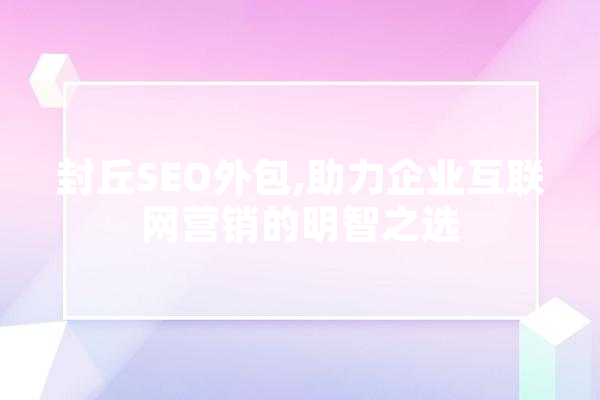 封丘SEO外包,助力企业互联网营销的明智之选 AI简讯