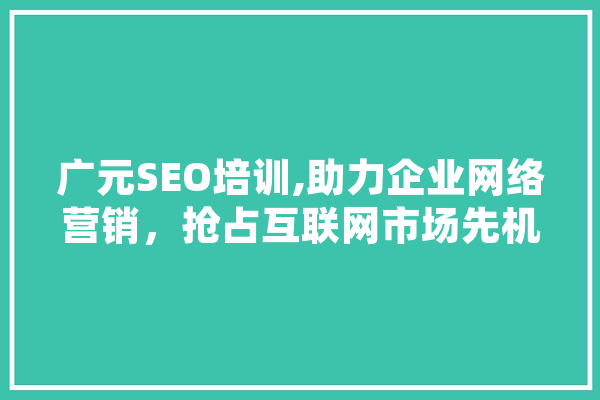 广元SEO培训,助力企业网络营销，抢占互联网市场先机