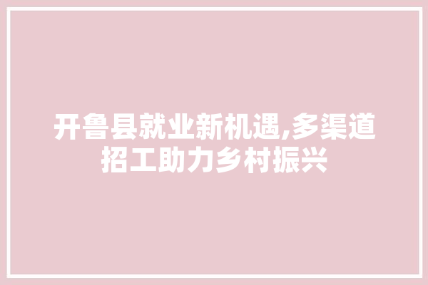 开鲁县就业新机遇,多渠道招工助力乡村振兴