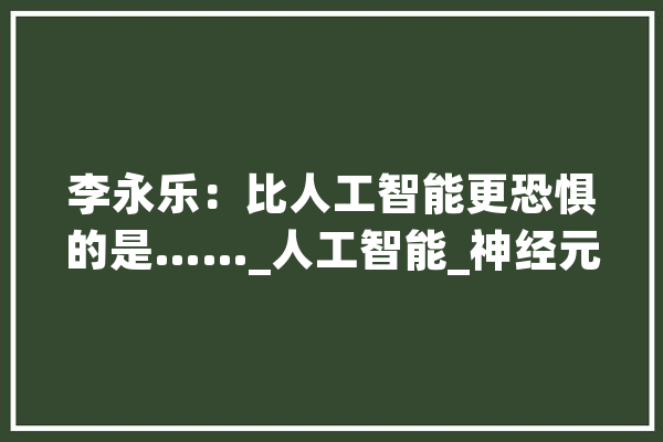 李永乐：比人工智能更恐惧的是……_人工智能_神经元 智能问答