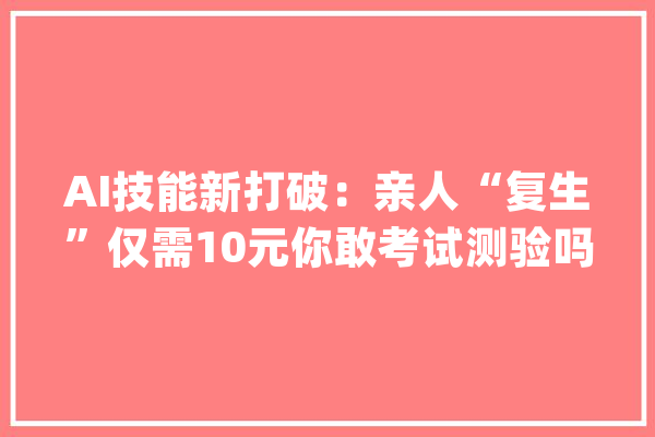 AI技能新打破：亲人“复生”仅需10元你敢考试测验吗？_这一_技巧