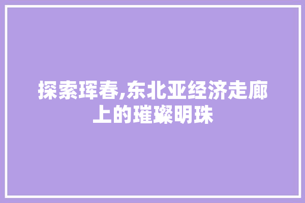 探索珲春,东北亚经济走廊上的璀璨明珠