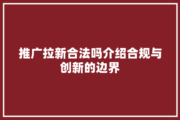 推广拉新合法吗介绍合规与创新的边界 智能问答