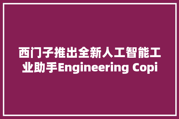 西门子推出全新人工智能工业助手Engineering Copilot_人工智能_工业 科技快讯