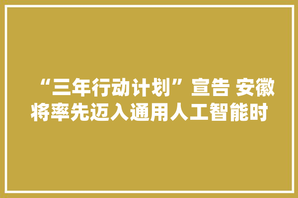 “三年行动计划”宣告 安徽将率先迈入通用人工智能时代_人工智能_安徽