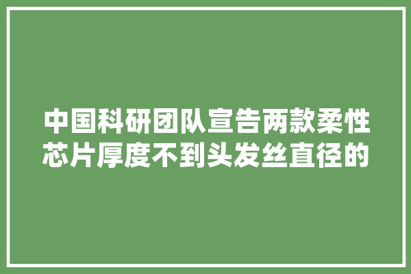 中国科研团队宣告两款柔性芯片厚度不到头发丝直径的四分之一_柔性_芯片 计算机