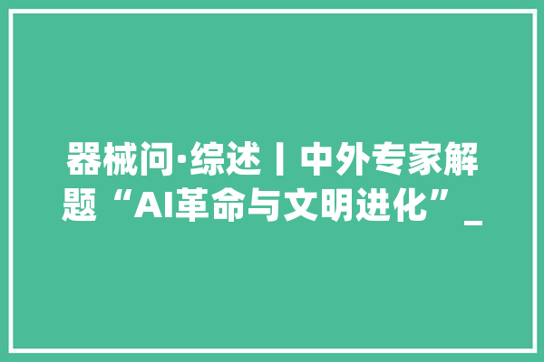 器械问·综述丨中外专家解题“AI革命与文明进化”_人工智能_人类 AI简讯
