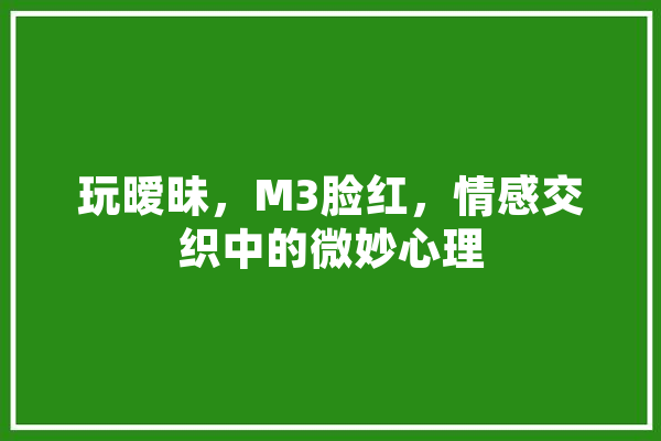 玩暧昧，M3脸红，情感交织中的微妙心理 智能写作