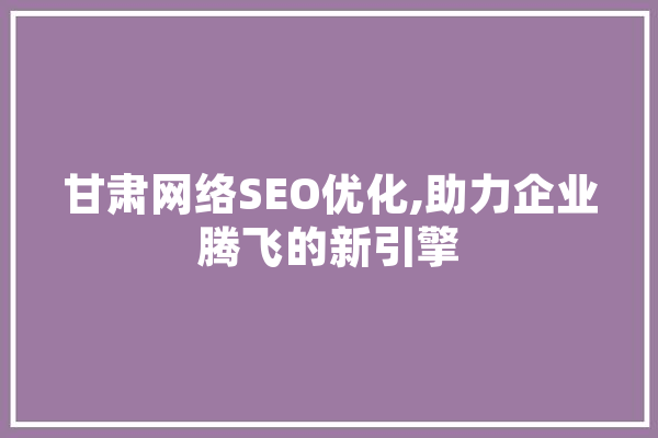 甘肃网络SEO优化,助力企业腾飞的新引擎 AI简讯