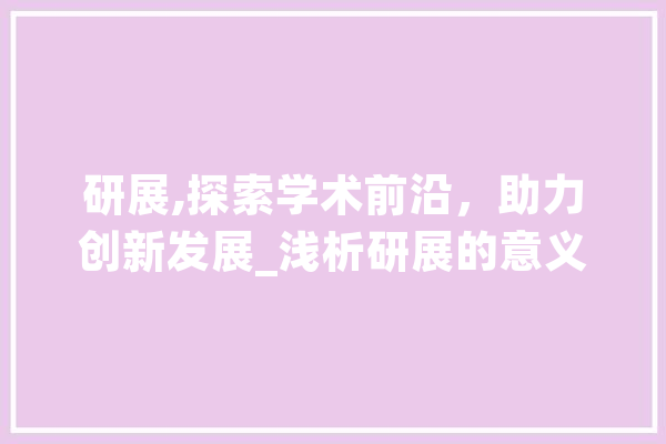 研展,探索学术前沿，助力创新发展_浅析研展的意义与价值