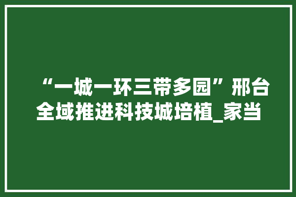 “一城一环三带多园”邢台全域推进科技城培植_家当_邢台