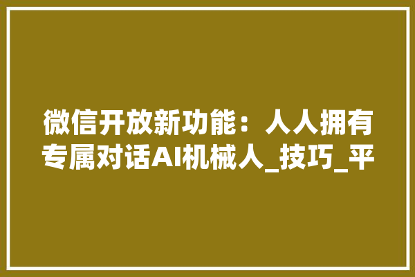 微信开放新功能：人人拥有专属对话AI机械人_技巧_平台